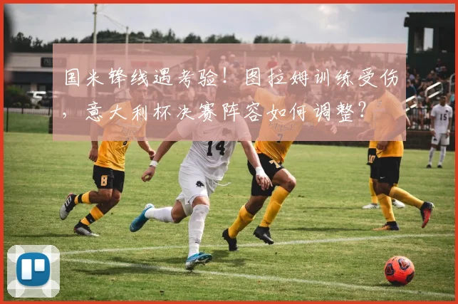 国米锋线遇考验！图拉姆训练受伤，意大利杯决赛阵容如何调整？