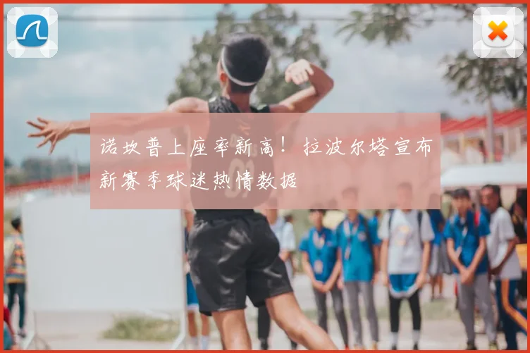诺坎普上座率新高!拉波尔塔宣布新赛季球迷热情数据