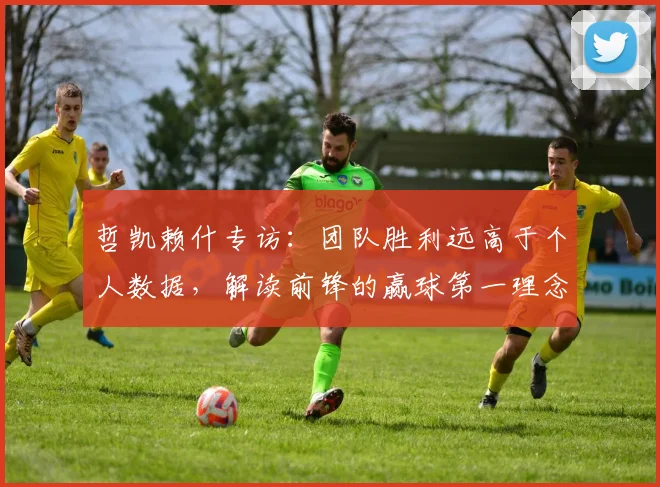 哲凯赖什专访:团队胜利远高于个人数据,解读前锋的赢球第一理念