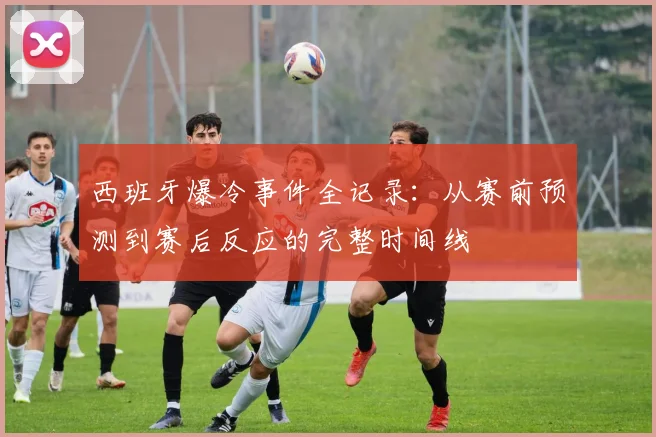 西班牙爆冷事件全记录:从赛前预测到赛后反应的完整时间线