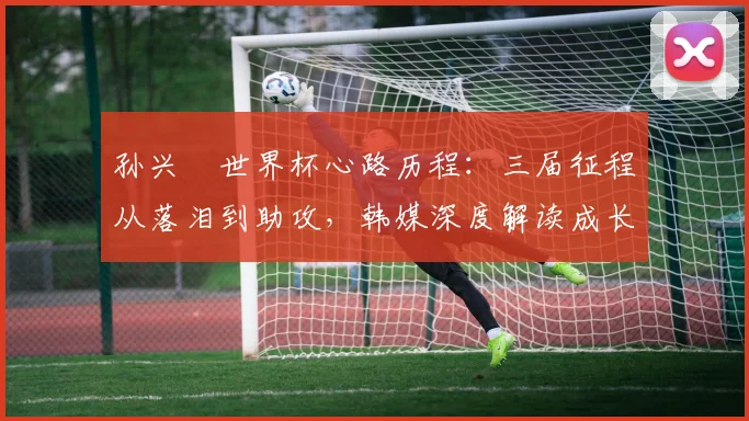 孙兴慜世界杯心路历程：三届征程从落泪到助攻，韩媒深度解读成长蜕变