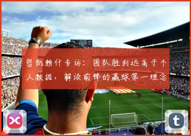 哲凯赖什专访：团队胜利远高于个人数据，解读前锋的赢球第一理念