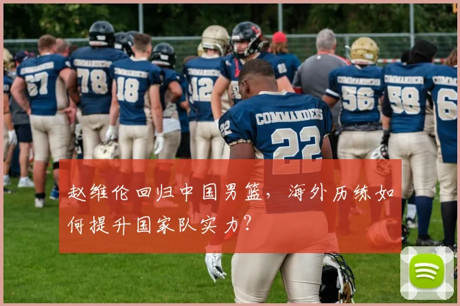赵维伦回归中国男篮，海外历练如何提升国家队实力？