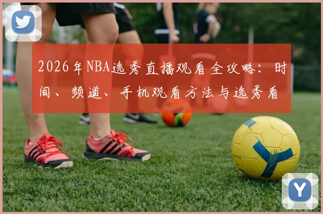 2026年NBA选秀直播观看全攻略:时间、频道、手机观看方法与选秀看点解析
