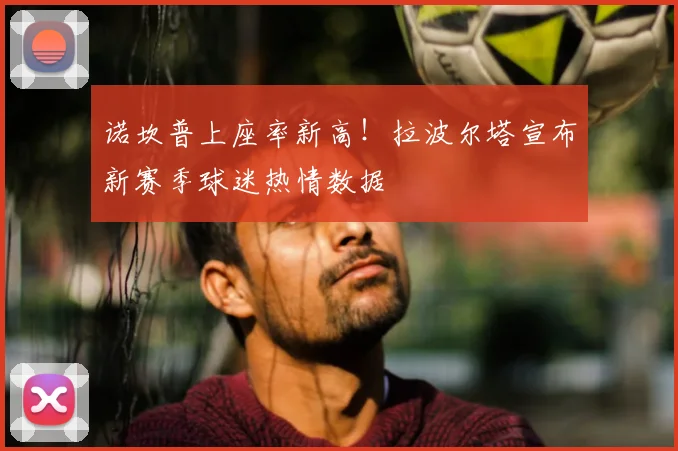 诺坎普上座率新高!拉波尔塔宣布新赛季球迷热情数据