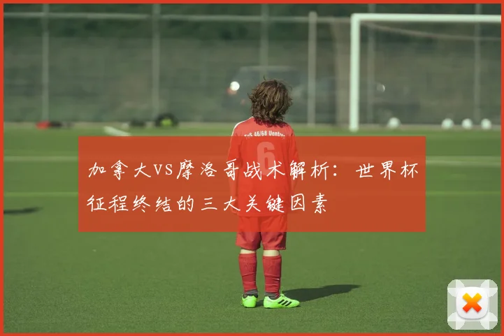加拿大vs摩洛哥战术解析：世界杯征程终结的三大关键因素