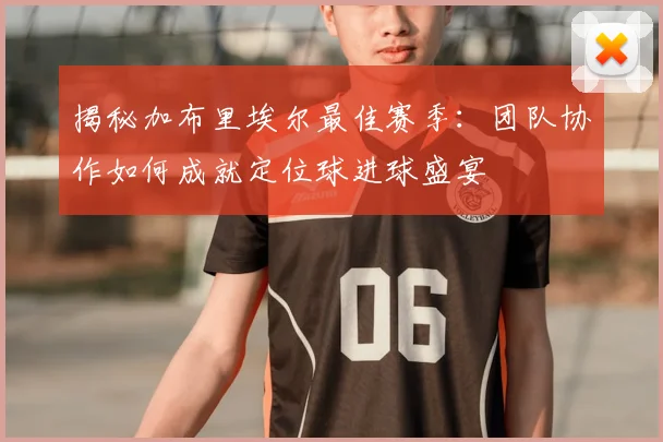 揭秘加布里埃尔最佳赛季:团队协作如何成就定位球进球盛宴