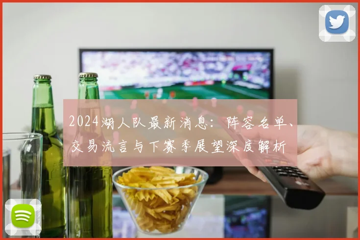 2024湖人队最新消息：阵容名单、交易流言与下赛季展望深度解析