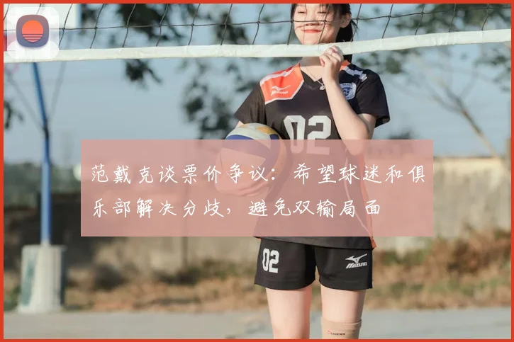 范戴克谈票价争议:希望球迷和俱乐部解决分歧,避免双输局面